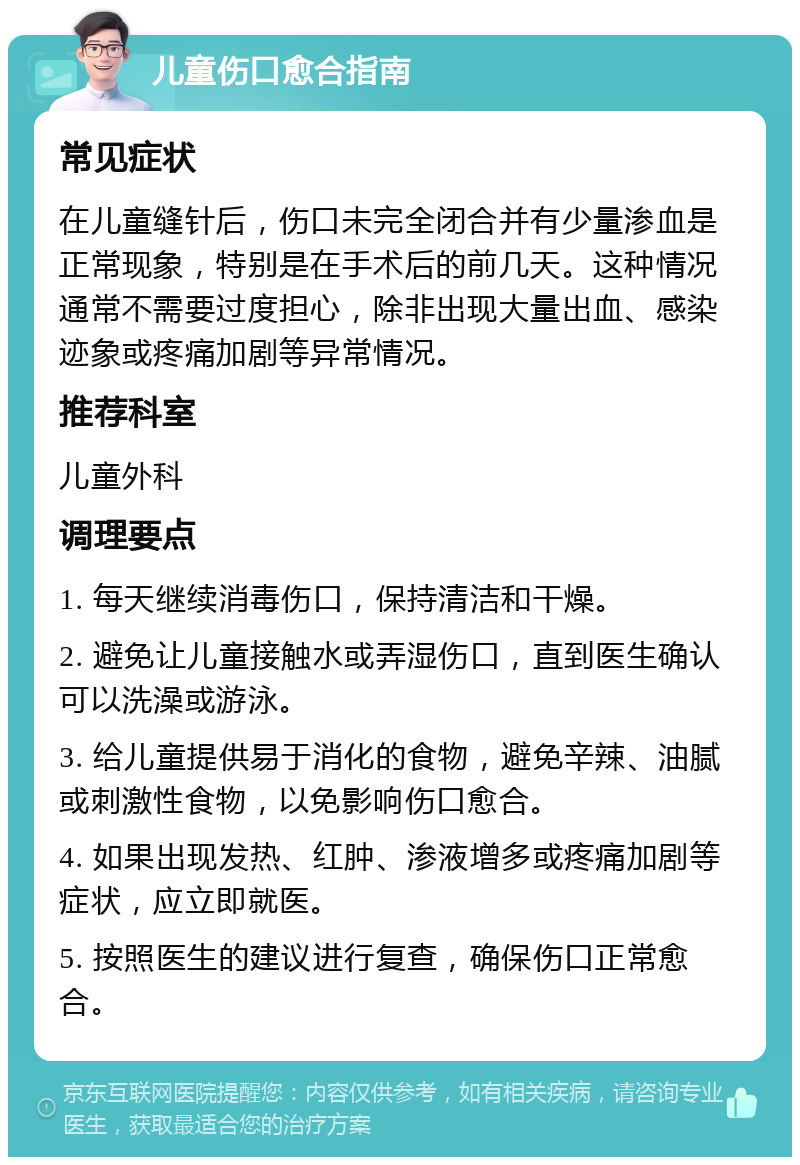 儿童伤口愈合指南 常见症状 在儿童缝针后，伤口未完全闭合并有少量渗血是正常现象，特别是在手术后的前几天。这种情况通常不需要过度担心，除非出现大量出血、感染迹象或疼痛加剧等异常情况。 推荐科室 儿童外科 调理要点 1. 每天继续消毒伤口，保持清洁和干燥。 2. 避免让儿童接触水或弄湿伤口，直到医生确认可以洗澡或游泳。 3. 给儿童提供易于消化的食物，避免辛辣、油腻或刺激性食物，以免影响伤口愈合。 4. 如果出现发热、红肿、渗液增多或疼痛加剧等症状，应立即就医。 5. 按照医生的建议进行复查，确保伤口正常愈合。