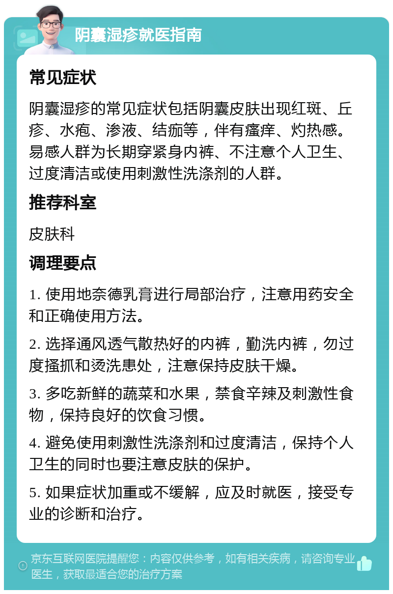 阴囊湿疹就医指南 常见症状 阴囊湿疹的常见症状包括阴囊皮肤出现红斑、丘疹、水疱、渗液、结痂等，伴有瘙痒、灼热感。易感人群为长期穿紧身内裤、不注意个人卫生、过度清洁或使用刺激性洗涤剂的人群。 推荐科室 皮肤科 调理要点 1. 使用地奈德乳膏进行局部治疗，注意用药安全和正确使用方法。 2. 选择通风透气散热好的内裤，勤洗内裤，勿过度搔抓和烫洗患处，注意保持皮肤干燥。 3. 多吃新鲜的蔬菜和水果，禁食辛辣及刺激性食物，保持良好的饮食习惯。 4. 避免使用刺激性洗涤剂和过度清洁，保持个人卫生的同时也要注意皮肤的保护。 5. 如果症状加重或不缓解，应及时就医，接受专业的诊断和治疗。