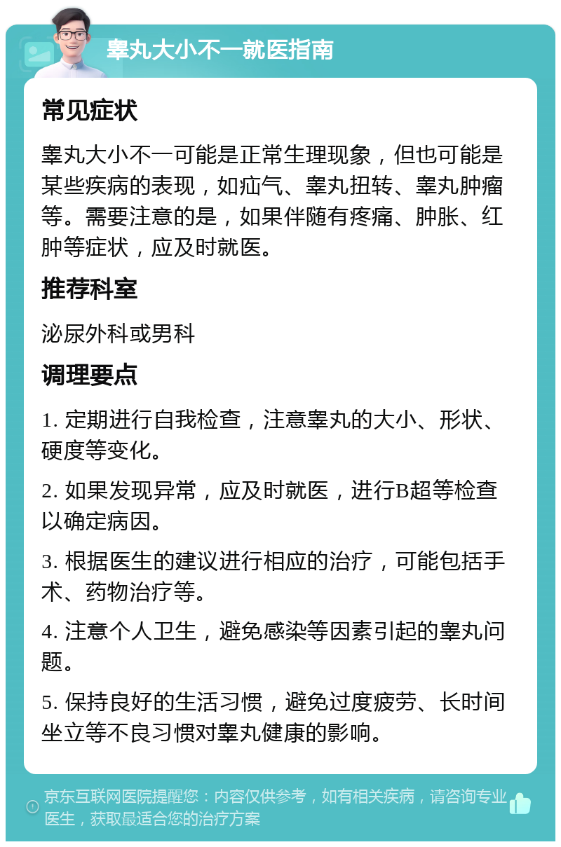 睾丸大小不一就医指南 常见症状 睾丸大小不一可能是正常生理现象，但也可能是某些疾病的表现，如疝气、睾丸扭转、睾丸肿瘤等。需要注意的是，如果伴随有疼痛、肿胀、红肿等症状，应及时就医。 推荐科室 泌尿外科或男科 调理要点 1. 定期进行自我检查，注意睾丸的大小、形状、硬度等变化。 2. 如果发现异常，应及时就医，进行B超等检查以确定病因。 3. 根据医生的建议进行相应的治疗，可能包括手术、药物治疗等。 4. 注意个人卫生，避免感染等因素引起的睾丸问题。 5. 保持良好的生活习惯，避免过度疲劳、长时间坐立等不良习惯对睾丸健康的影响。