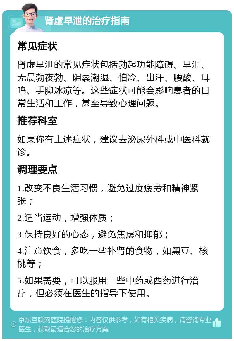 肾虚早泄的治疗指南 常见症状 肾虚早泄的常见症状包括勃起功能障碍、早泄、无晨勃夜勃、阴囊潮湿、怕冷、出汗、腰酸、耳鸣、手脚冰凉等。这些症状可能会影响患者的日常生活和工作，甚至导致心理问题。 推荐科室 如果你有上述症状，建议去泌尿外科或中医科就诊。 调理要点 1.改变不良生活习惯，避免过度疲劳和精神紧张； 2.适当运动，增强体质； 3.保持良好的心态，避免焦虑和抑郁； 4.注意饮食，多吃一些补肾的食物，如黑豆、核桃等； 5.如果需要，可以服用一些中药或西药进行治疗，但必须在医生的指导下使用。