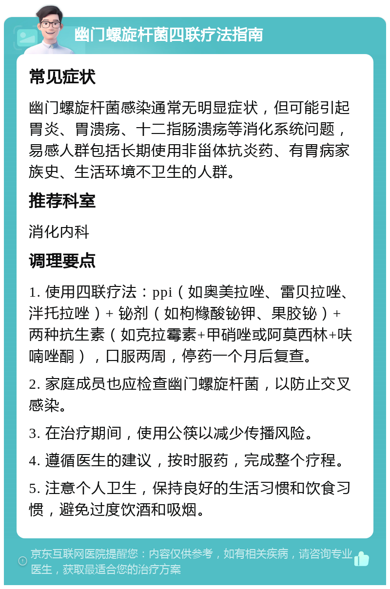 幽门螺旋杆菌四联疗法指南 常见症状 幽门螺旋杆菌感染通常无明显症状，但可能引起胃炎、胃溃疡、十二指肠溃疡等消化系统问题，易感人群包括长期使用非甾体抗炎药、有胃病家族史、生活环境不卫生的人群。 推荐科室 消化内科 调理要点 1. 使用四联疗法：ppi（如奥美拉唑、雷贝拉唑、泮托拉唑）+ 铋剂（如枸橼酸铋钾、果胶铋）+ 两种抗生素（如克拉霉素+甲硝唑或阿莫西林+呋喃唑酮），口服两周，停药一个月后复查。 2. 家庭成员也应检查幽门螺旋杆菌，以防止交叉感染。 3. 在治疗期间，使用公筷以减少传播风险。 4. 遵循医生的建议，按时服药，完成整个疗程。 5. 注意个人卫生，保持良好的生活习惯和饮食习惯，避免过度饮酒和吸烟。