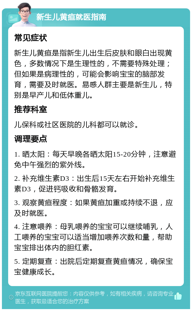 新生儿黄疸就医指南 常见症状 新生儿黄疸是指新生儿出生后皮肤和眼白出现黄色，多数情况下是生理性的，不需要特殊处理；但如果是病理性的，可能会影响宝宝的脑部发育，需要及时就医。易感人群主要是新生儿，特别是早产儿和低体重儿。 推荐科室 儿保科或社区医院的儿科都可以就诊。 调理要点 1. 晒太阳：每天早晚各晒太阳15-20分钟，注意避免中午强烈的紫外线。 2. 补充维生素D3：出生后15天左右开始补充维生素D3，促进钙吸收和骨骼发育。 3. 观察黄疸程度：如果黄疸加重或持续不退，应及时就医。 4. 注意喂养：母乳喂养的宝宝可以继续哺乳，人工喂养的宝宝可以适当增加喂养次数和量，帮助宝宝排出体内的胆红素。 5. 定期复查：出院后定期复查黄疸情况，确保宝宝健康成长。