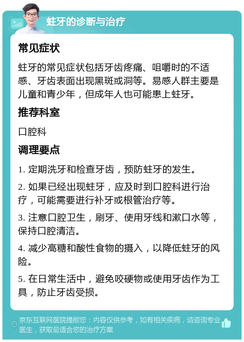 蛀牙的诊断与治疗 常见症状 蛀牙的常见症状包括牙齿疼痛、咀嚼时的不适感、牙齿表面出现黑斑或洞等。易感人群主要是儿童和青少年，但成年人也可能患上蛀牙。 推荐科室 口腔科 调理要点 1. 定期洗牙和检查牙齿，预防蛀牙的发生。 2. 如果已经出现蛀牙，应及时到口腔科进行治疗，可能需要进行补牙或根管治疗等。 3. 注意口腔卫生，刷牙、使用牙线和漱口水等，保持口腔清洁。 4. 减少高糖和酸性食物的摄入，以降低蛀牙的风险。 5. 在日常生活中，避免咬硬物或使用牙齿作为工具，防止牙齿受损。