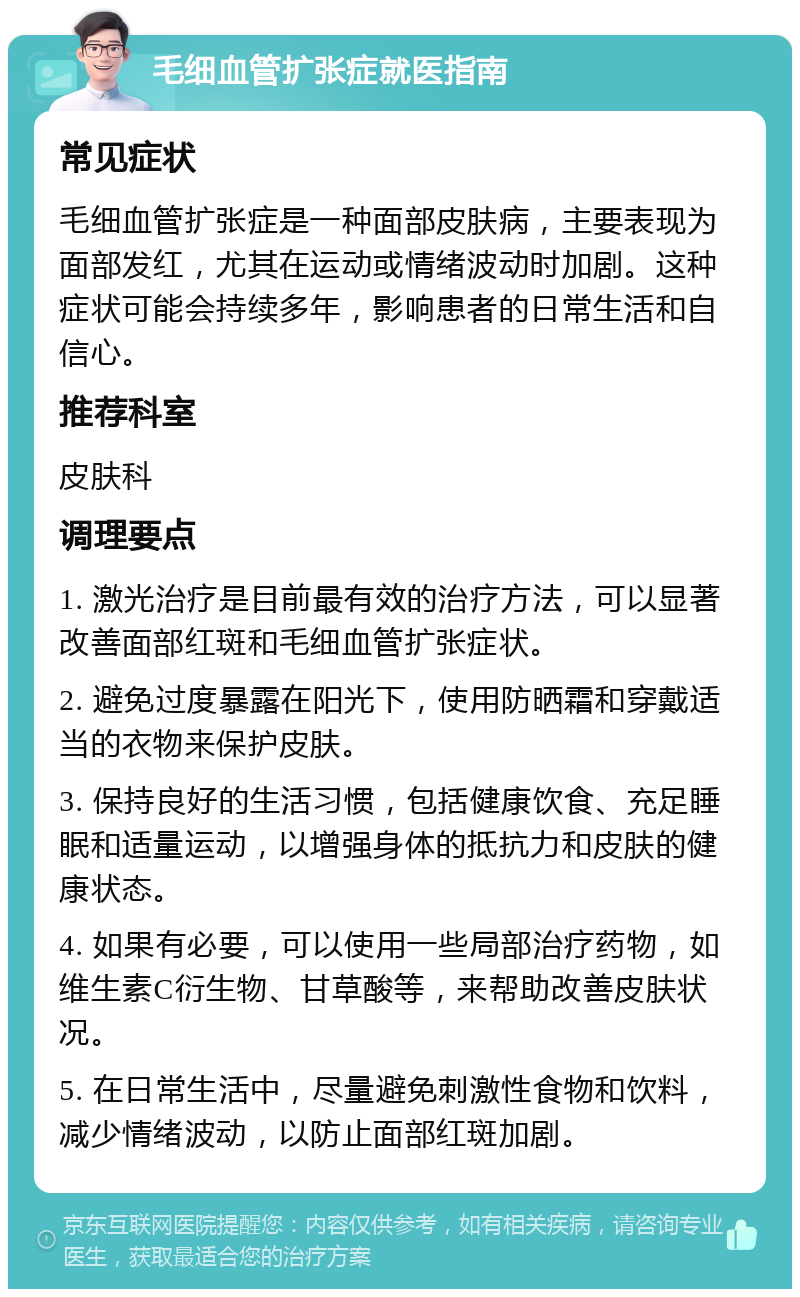 毛细血管扩张症就医指南 常见症状 毛细血管扩张症是一种面部皮肤病，主要表现为面部发红，尤其在运动或情绪波动时加剧。这种症状可能会持续多年，影响患者的日常生活和自信心。 推荐科室 皮肤科 调理要点 1. 激光治疗是目前最有效的治疗方法，可以显著改善面部红斑和毛细血管扩张症状。 2. 避免过度暴露在阳光下，使用防晒霜和穿戴适当的衣物来保护皮肤。 3. 保持良好的生活习惯，包括健康饮食、充足睡眠和适量运动，以增强身体的抵抗力和皮肤的健康状态。 4. 如果有必要，可以使用一些局部治疗药物，如维生素C衍生物、甘草酸等，来帮助改善皮肤状况。 5. 在日常生活中，尽量避免刺激性食物和饮料，减少情绪波动，以防止面部红斑加剧。