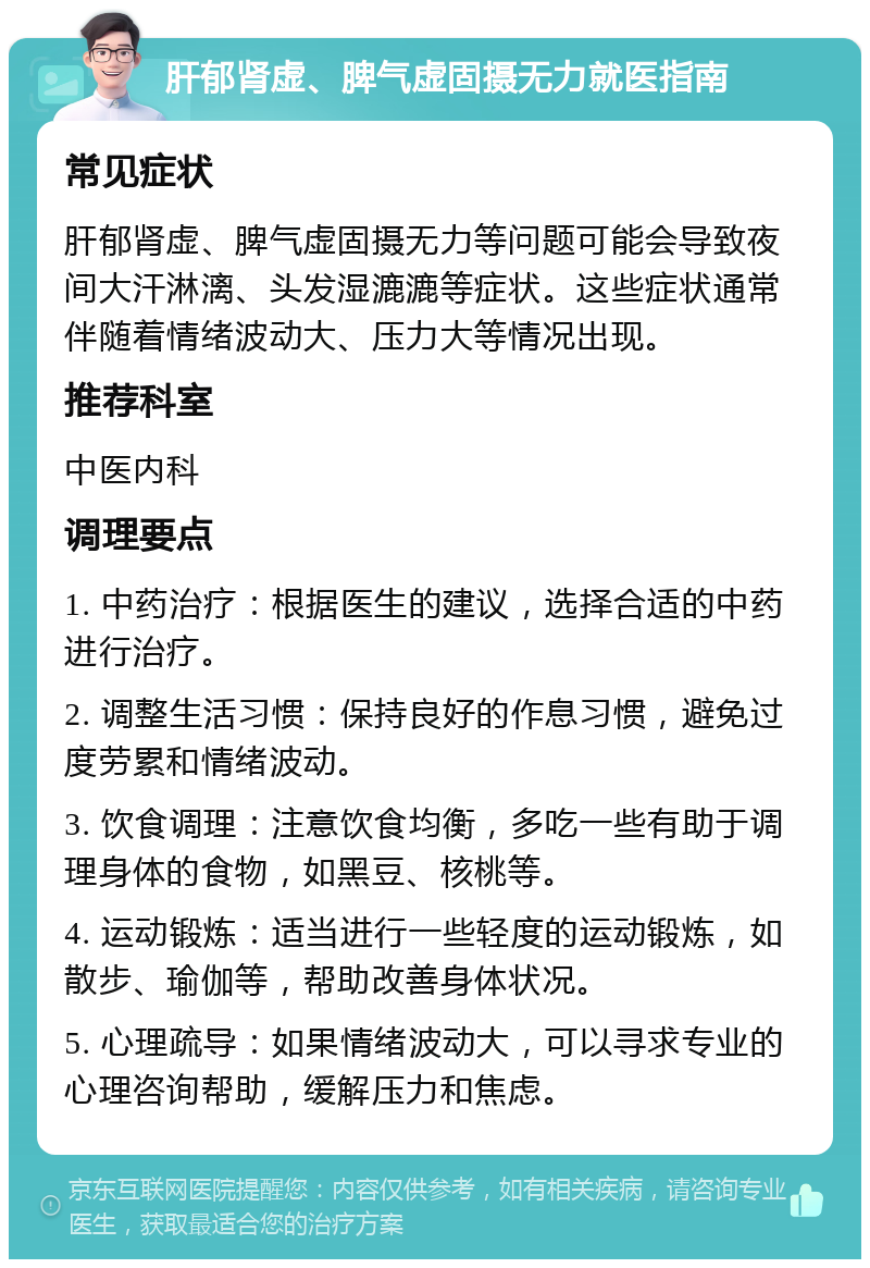 肝郁肾虚、脾气虚固摄无力就医指南 常见症状 肝郁肾虚、脾气虚固摄无力等问题可能会导致夜间大汗淋漓、头发湿漉漉等症状。这些症状通常伴随着情绪波动大、压力大等情况出现。 推荐科室 中医内科 调理要点 1. 中药治疗：根据医生的建议，选择合适的中药进行治疗。 2. 调整生活习惯：保持良好的作息习惯，避免过度劳累和情绪波动。 3. 饮食调理：注意饮食均衡，多吃一些有助于调理身体的食物，如黑豆、核桃等。 4. 运动锻炼：适当进行一些轻度的运动锻炼，如散步、瑜伽等，帮助改善身体状况。 5. 心理疏导：如果情绪波动大，可以寻求专业的心理咨询帮助，缓解压力和焦虑。