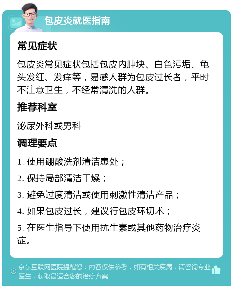 包皮炎就医指南 常见症状 包皮炎常见症状包括包皮内肿块、白色污垢、龟头发红、发痒等，易感人群为包皮过长者，平时不注意卫生，不经常清洗的人群。 推荐科室 泌尿外科或男科 调理要点 1. 使用硼酸洗剂清洁患处； 2. 保持局部清洁干燥； 3. 避免过度清洁或使用刺激性清洁产品； 4. 如果包皮过长，建议行包皮环切术； 5. 在医生指导下使用抗生素或其他药物治疗炎症。