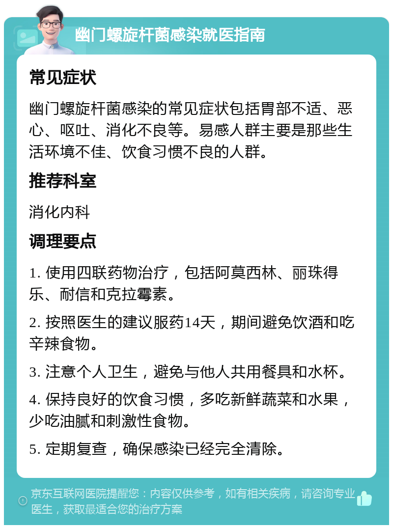 幽门螺旋杆菌感染就医指南 常见症状 幽门螺旋杆菌感染的常见症状包括胃部不适、恶心、呕吐、消化不良等。易感人群主要是那些生活环境不佳、饮食习惯不良的人群。 推荐科室 消化内科 调理要点 1. 使用四联药物治疗，包括阿莫西林、丽珠得乐、耐信和克拉霉素。 2. 按照医生的建议服药14天，期间避免饮酒和吃辛辣食物。 3. 注意个人卫生，避免与他人共用餐具和水杯。 4. 保持良好的饮食习惯，多吃新鲜蔬菜和水果，少吃油腻和刺激性食物。 5. 定期复查，确保感染已经完全清除。