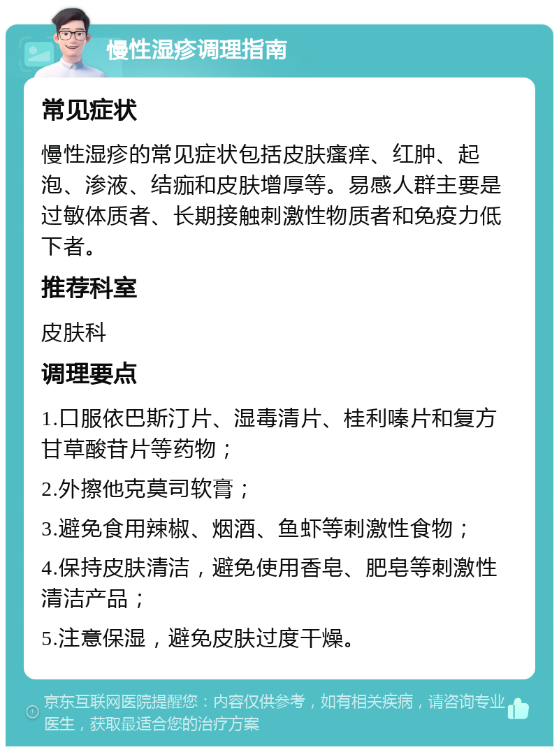 慢性湿疹调理指南 常见症状 慢性湿疹的常见症状包括皮肤瘙痒、红肿、起泡、渗液、结痂和皮肤增厚等。易感人群主要是过敏体质者、长期接触刺激性物质者和免疫力低下者。 推荐科室 皮肤科 调理要点 1.口服依巴斯汀片、湿毒清片、桂利嗪片和复方甘草酸苷片等药物； 2.外擦他克莫司软膏； 3.避免食用辣椒、烟酒、鱼虾等刺激性食物； 4.保持皮肤清洁，避免使用香皂、肥皂等刺激性清洁产品； 5.注意保湿，避免皮肤过度干燥。