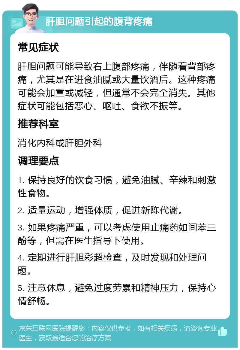 肝胆问题引起的腹背疼痛 常见症状 肝胆问题可能导致右上腹部疼痛，伴随着背部疼痛，尤其是在进食油腻或大量饮酒后。这种疼痛可能会加重或减轻，但通常不会完全消失。其他症状可能包括恶心、呕吐、食欲不振等。 推荐科室 消化内科或肝胆外科 调理要点 1. 保持良好的饮食习惯，避免油腻、辛辣和刺激性食物。 2. 适量运动，增强体质，促进新陈代谢。 3. 如果疼痛严重，可以考虑使用止痛药如间苯三酚等，但需在医生指导下使用。 4. 定期进行肝胆彩超检查，及时发现和处理问题。 5. 注意休息，避免过度劳累和精神压力，保持心情舒畅。