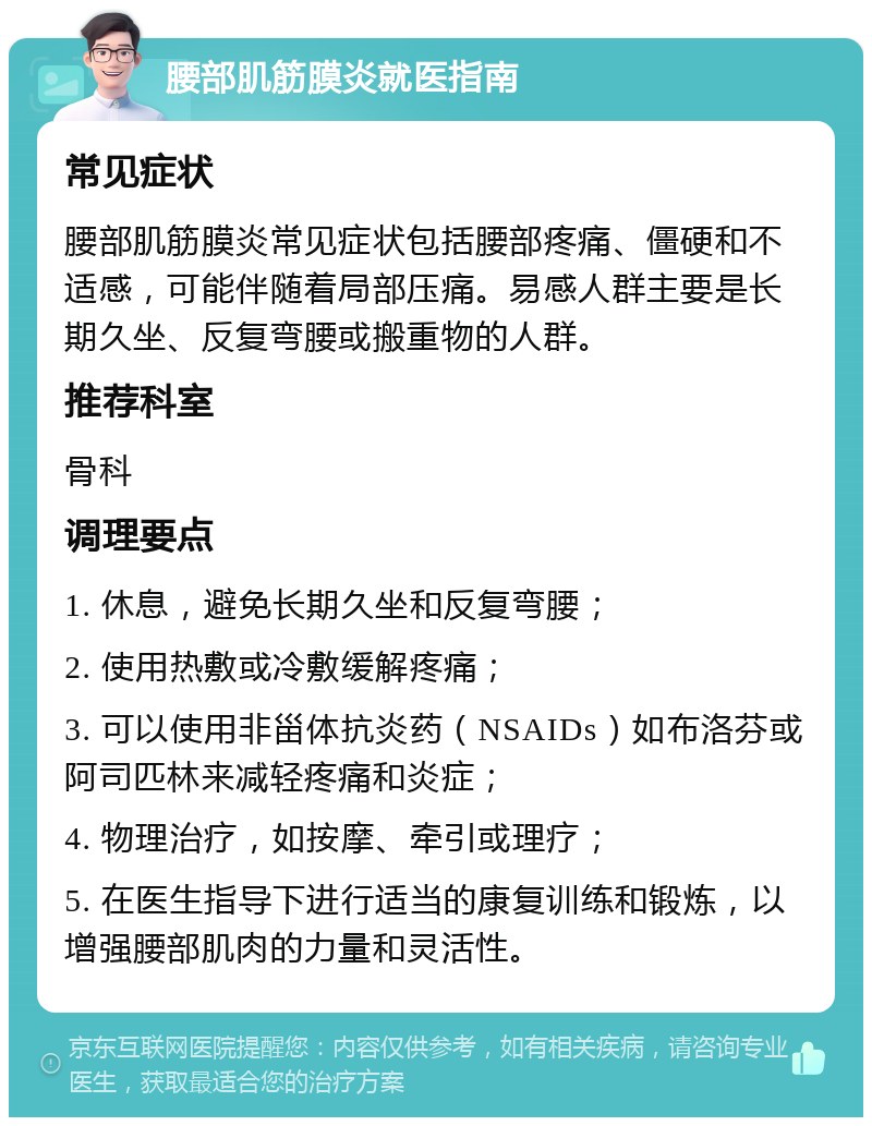 腰部肌筋膜炎就医指南 常见症状 腰部肌筋膜炎常见症状包括腰部疼痛、僵硬和不适感，可能伴随着局部压痛。易感人群主要是长期久坐、反复弯腰或搬重物的人群。 推荐科室 骨科 调理要点 1. 休息，避免长期久坐和反复弯腰； 2. 使用热敷或冷敷缓解疼痛； 3. 可以使用非甾体抗炎药（NSAIDs）如布洛芬或阿司匹林来减轻疼痛和炎症； 4. 物理治疗，如按摩、牵引或理疗； 5. 在医生指导下进行适当的康复训练和锻炼，以增强腰部肌肉的力量和灵活性。