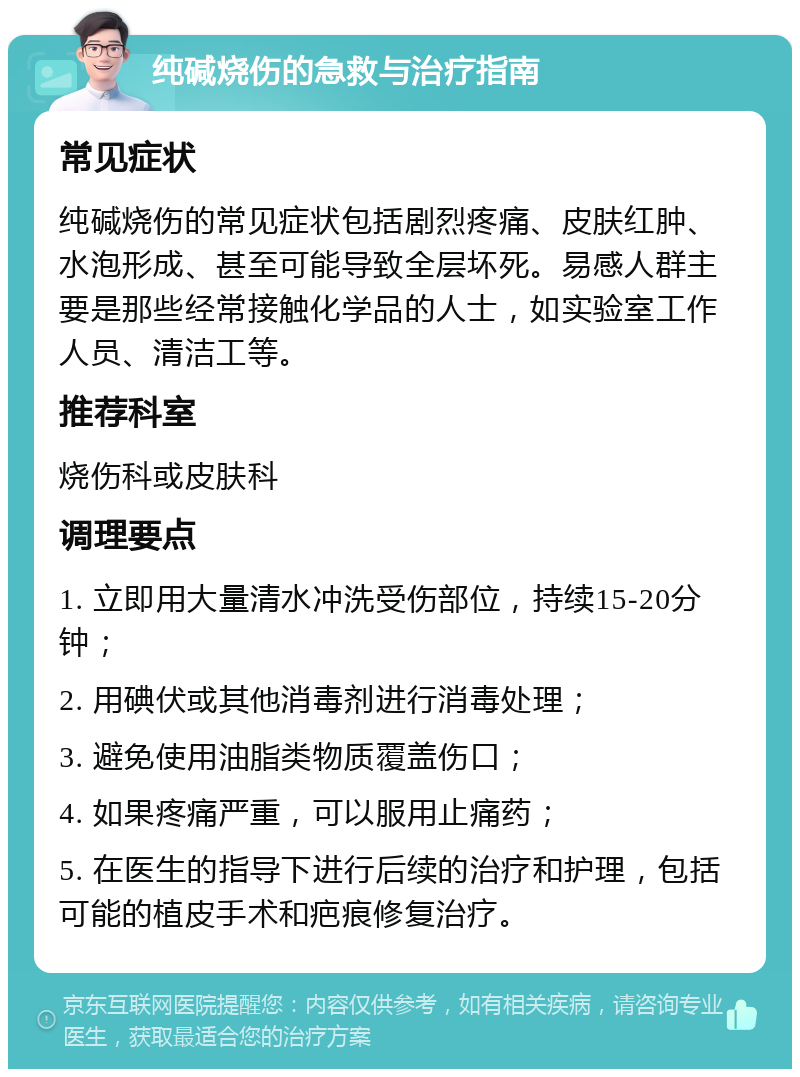 纯碱烧伤的急救与治疗指南 常见症状 纯碱烧伤的常见症状包括剧烈疼痛、皮肤红肿、水泡形成、甚至可能导致全层坏死。易感人群主要是那些经常接触化学品的人士，如实验室工作人员、清洁工等。 推荐科室 烧伤科或皮肤科 调理要点 1. 立即用大量清水冲洗受伤部位，持续15-20分钟； 2. 用碘伏或其他消毒剂进行消毒处理； 3. 避免使用油脂类物质覆盖伤口； 4. 如果疼痛严重，可以服用止痛药； 5. 在医生的指导下进行后续的治疗和护理，包括可能的植皮手术和疤痕修复治疗。