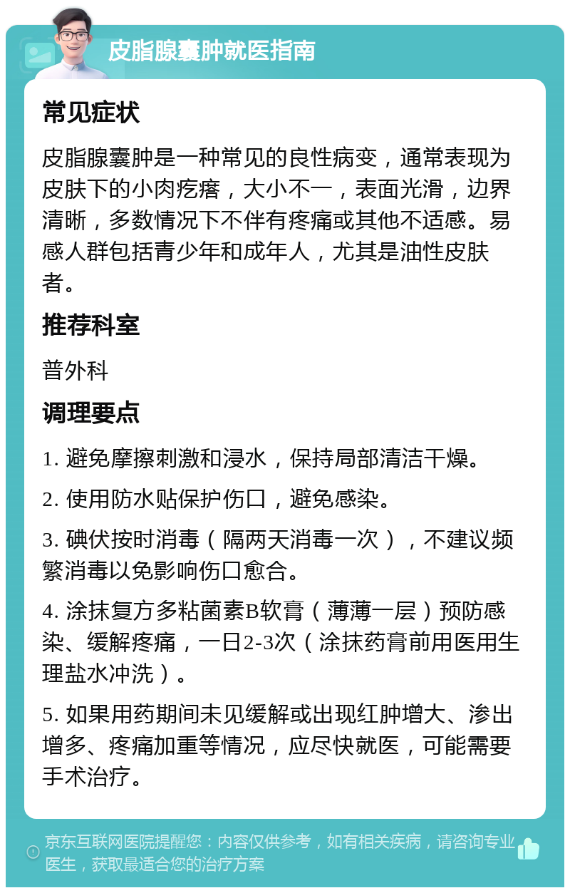 皮脂腺囊肿就医指南 常见症状 皮脂腺囊肿是一种常见的良性病变，通常表现为皮肤下的小肉疙瘩，大小不一，表面光滑，边界清晰，多数情况下不伴有疼痛或其他不适感。易感人群包括青少年和成年人，尤其是油性皮肤者。 推荐科室 普外科 调理要点 1. 避免摩擦刺激和浸水，保持局部清洁干燥。 2. 使用防水贴保护伤口，避免感染。 3. 碘伏按时消毒（隔两天消毒一次），不建议频繁消毒以免影响伤口愈合。 4. 涂抹复方多粘菌素B软膏（薄薄一层）预防感染、缓解疼痛，一日2-3次（涂抹药膏前用医用生理盐水冲洗）。 5. 如果用药期间未见缓解或出现红肿增大、渗出增多、疼痛加重等情况，应尽快就医，可能需要手术治疗。