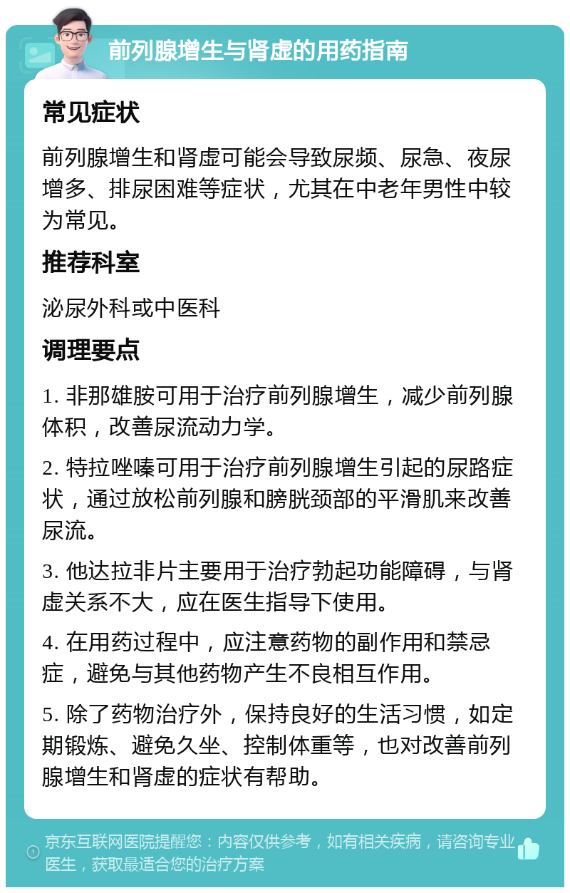 前列腺增生与肾虚的用药指南 常见症状 前列腺增生和肾虚可能会导致尿频、尿急、夜尿增多、排尿困难等症状，尤其在中老年男性中较为常见。 推荐科室 泌尿外科或中医科 调理要点 1. 非那雄胺可用于治疗前列腺增生，减少前列腺体积，改善尿流动力学。 2. 特拉唑嗪可用于治疗前列腺增生引起的尿路症状，通过放松前列腺和膀胱颈部的平滑肌来改善尿流。 3. 他达拉非片主要用于治疗勃起功能障碍，与肾虚关系不大，应在医生指导下使用。 4. 在用药过程中，应注意药物的副作用和禁忌症，避免与其他药物产生不良相互作用。 5. 除了药物治疗外，保持良好的生活习惯，如定期锻炼、避免久坐、控制体重等，也对改善前列腺增生和肾虚的症状有帮助。