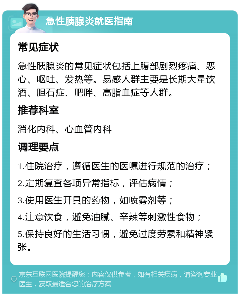 急性胰腺炎就医指南 常见症状 急性胰腺炎的常见症状包括上腹部剧烈疼痛、恶心、呕吐、发热等。易感人群主要是长期大量饮酒、胆石症、肥胖、高脂血症等人群。 推荐科室 消化内科、心血管内科 调理要点 1.住院治疗，遵循医生的医嘱进行规范的治疗； 2.定期复查各项异常指标，评估病情； 3.使用医生开具的药物，如喷雾剂等； 4.注意饮食，避免油腻、辛辣等刺激性食物； 5.保持良好的生活习惯，避免过度劳累和精神紧张。