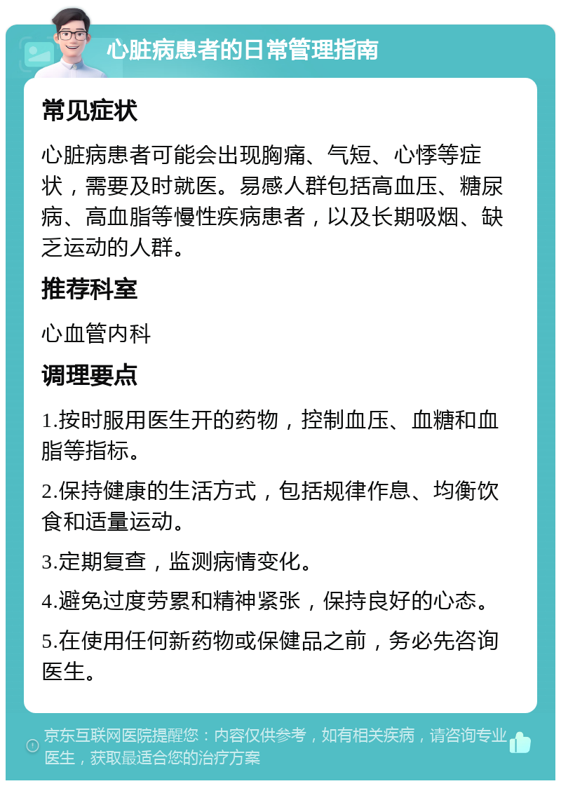 心脏病患者的日常管理指南 常见症状 心脏病患者可能会出现胸痛、气短、心悸等症状，需要及时就医。易感人群包括高血压、糖尿病、高血脂等慢性疾病患者，以及长期吸烟、缺乏运动的人群。 推荐科室 心血管内科 调理要点 1.按时服用医生开的药物，控制血压、血糖和血脂等指标。 2.保持健康的生活方式，包括规律作息、均衡饮食和适量运动。 3.定期复查，监测病情变化。 4.避免过度劳累和精神紧张，保持良好的心态。 5.在使用任何新药物或保健品之前，务必先咨询医生。