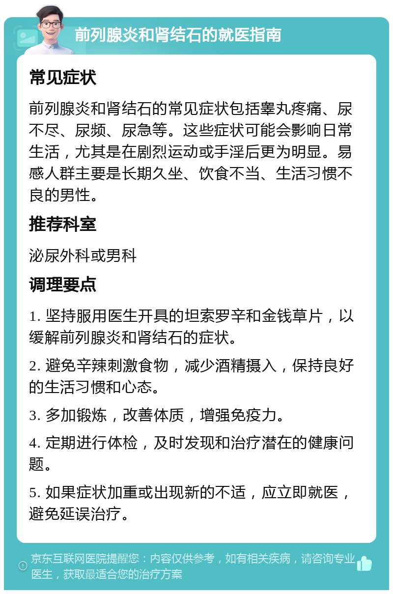 前列腺炎和肾结石的就医指南 常见症状 前列腺炎和肾结石的常见症状包括睾丸疼痛、尿不尽、尿频、尿急等。这些症状可能会影响日常生活，尤其是在剧烈运动或手淫后更为明显。易感人群主要是长期久坐、饮食不当、生活习惯不良的男性。 推荐科室 泌尿外科或男科 调理要点 1. 坚持服用医生开具的坦索罗辛和金钱草片，以缓解前列腺炎和肾结石的症状。 2. 避免辛辣刺激食物，减少酒精摄入，保持良好的生活习惯和心态。 3. 多加锻炼，改善体质，增强免疫力。 4. 定期进行体检，及时发现和治疗潜在的健康问题。 5. 如果症状加重或出现新的不适，应立即就医，避免延误治疗。