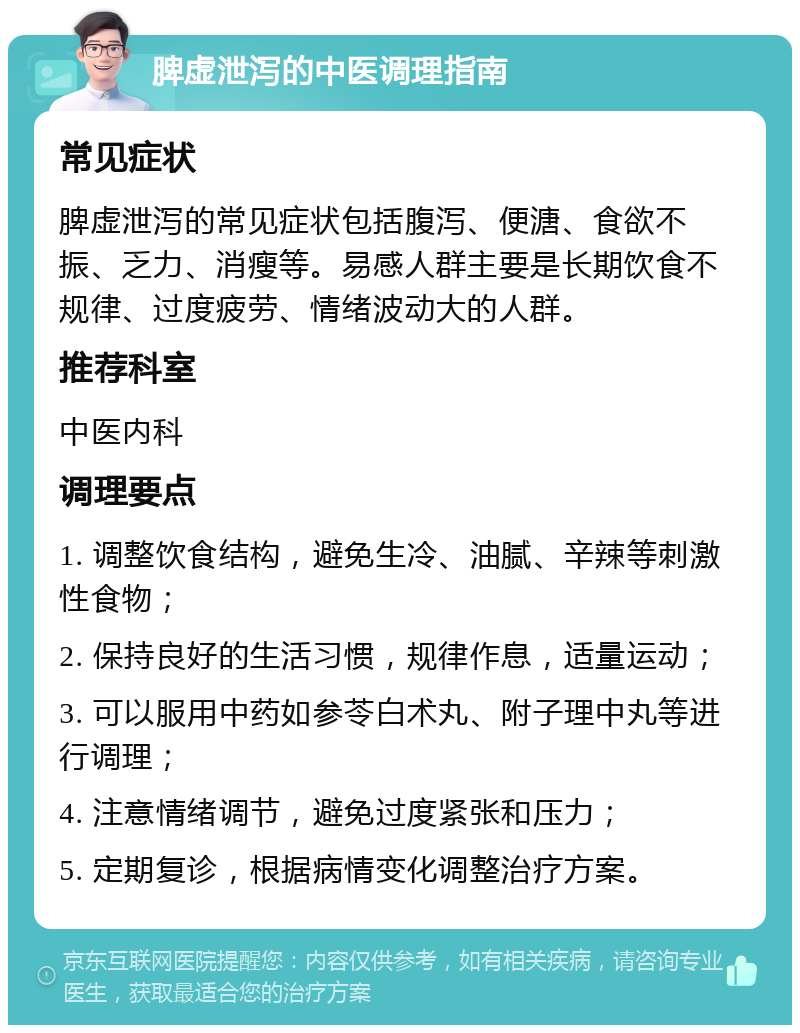 脾虚泄泻的中医调理指南 常见症状 脾虚泄泻的常见症状包括腹泻、便溏、食欲不振、乏力、消瘦等。易感人群主要是长期饮食不规律、过度疲劳、情绪波动大的人群。 推荐科室 中医内科 调理要点 1. 调整饮食结构，避免生冷、油腻、辛辣等刺激性食物； 2. 保持良好的生活习惯，规律作息，适量运动； 3. 可以服用中药如参苓白术丸、附子理中丸等进行调理； 4. 注意情绪调节，避免过度紧张和压力； 5. 定期复诊，根据病情变化调整治疗方案。