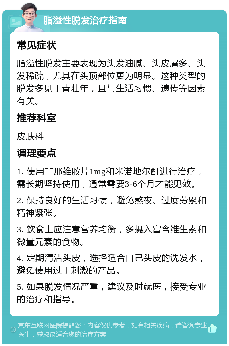 脂溢性脱发治疗指南 常见症状 脂溢性脱发主要表现为头发油腻、头皮屑多、头发稀疏，尤其在头顶部位更为明显。这种类型的脱发多见于青壮年，且与生活习惯、遗传等因素有关。 推荐科室 皮肤科 调理要点 1. 使用非那雄胺片1mg和米诺地尔酊进行治疗，需长期坚持使用，通常需要3-6个月才能见效。 2. 保持良好的生活习惯，避免熬夜、过度劳累和精神紧张。 3. 饮食上应注意营养均衡，多摄入富含维生素和微量元素的食物。 4. 定期清洁头皮，选择适合自己头皮的洗发水，避免使用过于刺激的产品。 5. 如果脱发情况严重，建议及时就医，接受专业的治疗和指导。