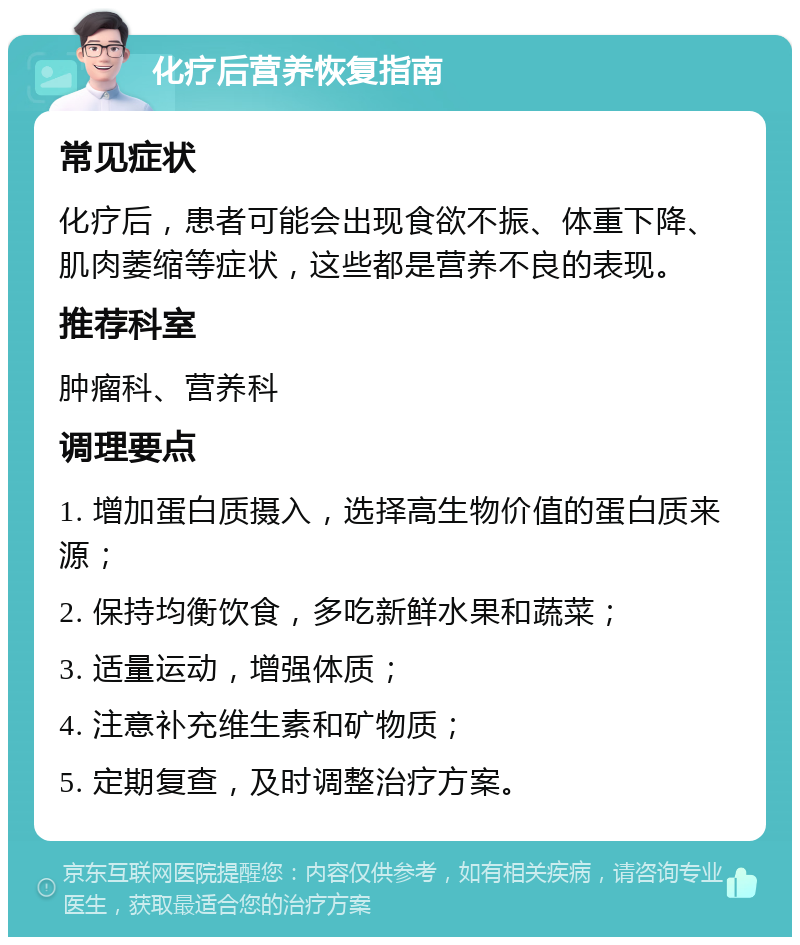 化疗后营养恢复指南 常见症状 化疗后，患者可能会出现食欲不振、体重下降、肌肉萎缩等症状，这些都是营养不良的表现。 推荐科室 肿瘤科、营养科 调理要点 1. 增加蛋白质摄入，选择高生物价值的蛋白质来源； 2. 保持均衡饮食，多吃新鲜水果和蔬菜； 3. 适量运动，增强体质； 4. 注意补充维生素和矿物质； 5. 定期复查，及时调整治疗方案。