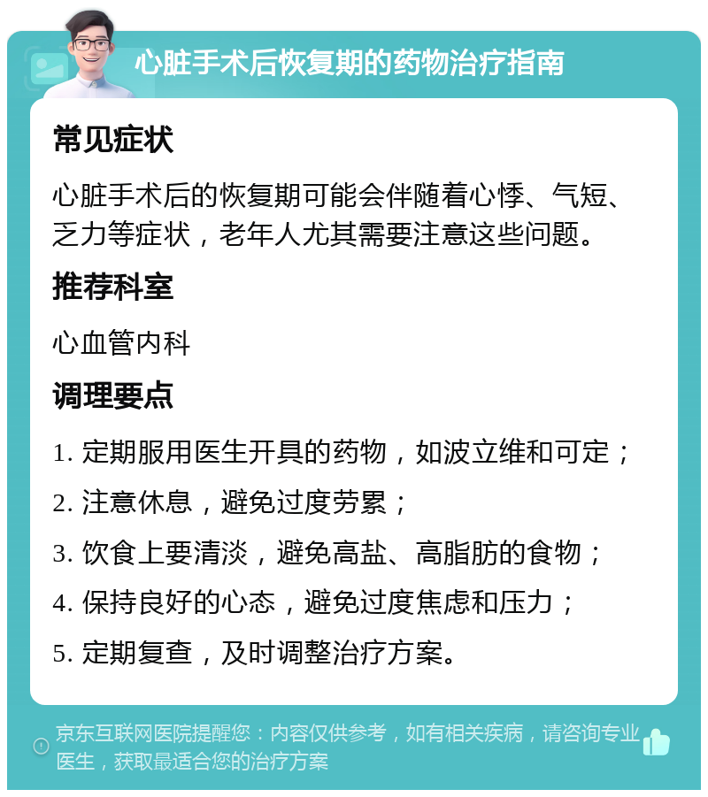 心脏手术后恢复期的药物治疗指南 常见症状 心脏手术后的恢复期可能会伴随着心悸、气短、乏力等症状，老年人尤其需要注意这些问题。 推荐科室 心血管内科 调理要点 1. 定期服用医生开具的药物，如波立维和可定； 2. 注意休息，避免过度劳累； 3. 饮食上要清淡，避免高盐、高脂肪的食物； 4. 保持良好的心态，避免过度焦虑和压力； 5. 定期复查，及时调整治疗方案。