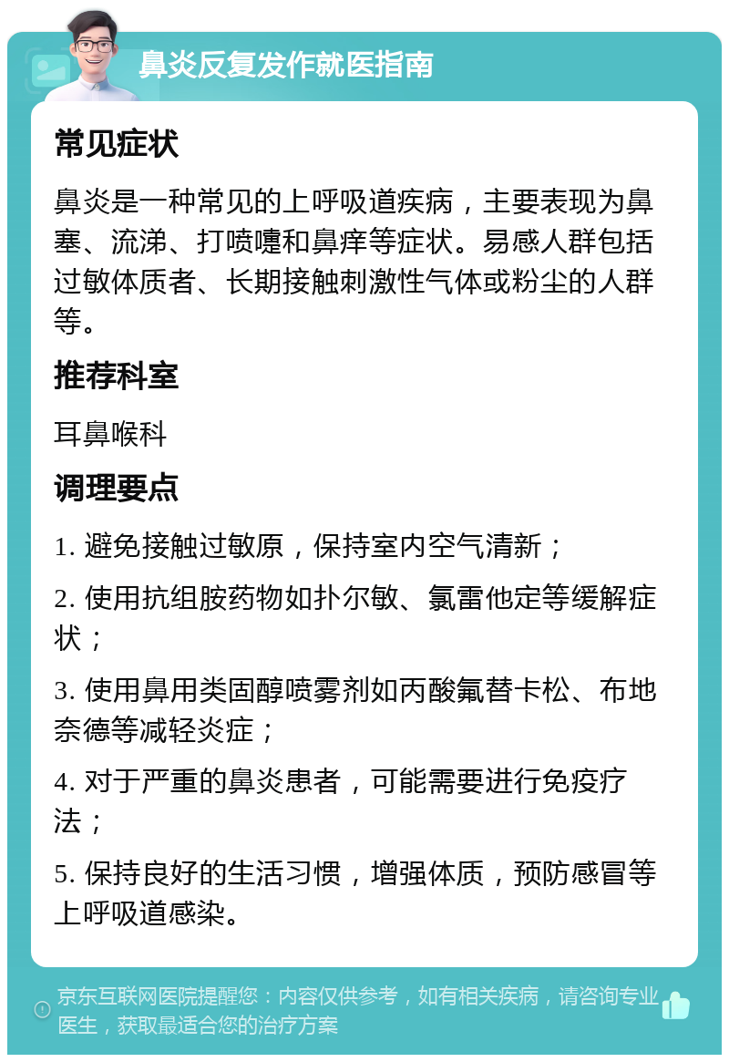 鼻炎反复发作就医指南 常见症状 鼻炎是一种常见的上呼吸道疾病，主要表现为鼻塞、流涕、打喷嚏和鼻痒等症状。易感人群包括过敏体质者、长期接触刺激性气体或粉尘的人群等。 推荐科室 耳鼻喉科 调理要点 1. 避免接触过敏原，保持室内空气清新； 2. 使用抗组胺药物如扑尔敏、氯雷他定等缓解症状； 3. 使用鼻用类固醇喷雾剂如丙酸氟替卡松、布地奈德等减轻炎症； 4. 对于严重的鼻炎患者，可能需要进行免疫疗法； 5. 保持良好的生活习惯，增强体质，预防感冒等上呼吸道感染。