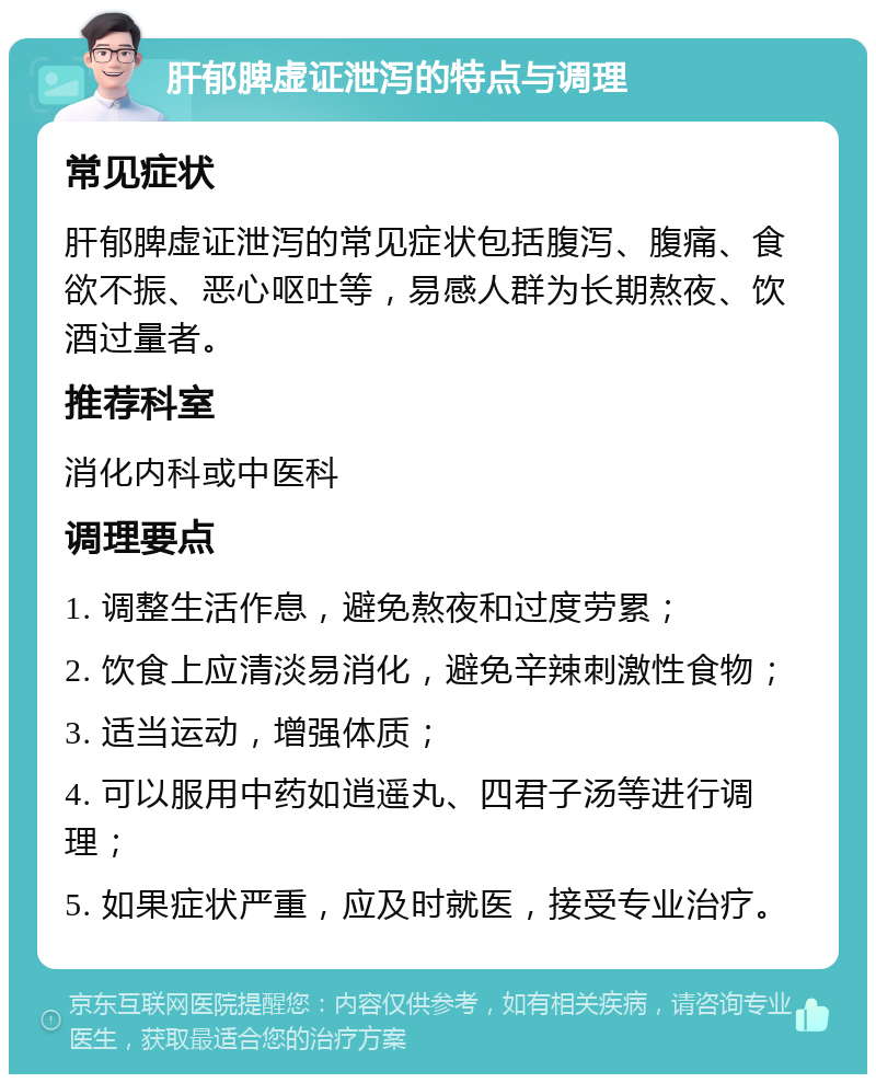 肝郁脾虚证泄泻的特点与调理 常见症状 肝郁脾虚证泄泻的常见症状包括腹泻、腹痛、食欲不振、恶心呕吐等，易感人群为长期熬夜、饮酒过量者。 推荐科室 消化内科或中医科 调理要点 1. 调整生活作息，避免熬夜和过度劳累； 2. 饮食上应清淡易消化，避免辛辣刺激性食物； 3. 适当运动，增强体质； 4. 可以服用中药如逍遥丸、四君子汤等进行调理； 5. 如果症状严重，应及时就医，接受专业治疗。