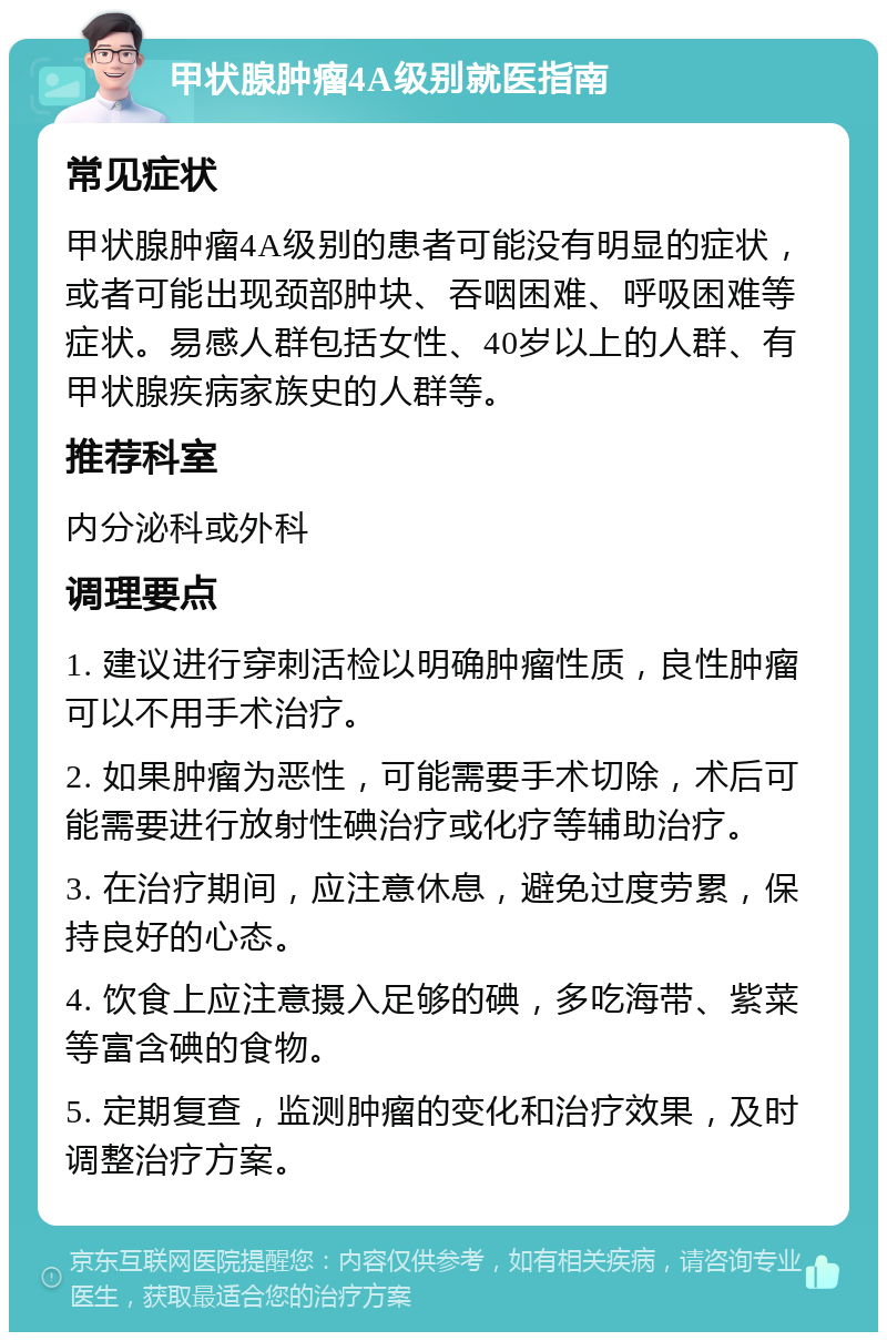 甲状腺肿瘤4A级别就医指南 常见症状 甲状腺肿瘤4A级别的患者可能没有明显的症状，或者可能出现颈部肿块、吞咽困难、呼吸困难等症状。易感人群包括女性、40岁以上的人群、有甲状腺疾病家族史的人群等。 推荐科室 内分泌科或外科 调理要点 1. 建议进行穿刺活检以明确肿瘤性质，良性肿瘤可以不用手术治疗。 2. 如果肿瘤为恶性，可能需要手术切除，术后可能需要进行放射性碘治疗或化疗等辅助治疗。 3. 在治疗期间，应注意休息，避免过度劳累，保持良好的心态。 4. 饮食上应注意摄入足够的碘，多吃海带、紫菜等富含碘的食物。 5. 定期复查，监测肿瘤的变化和治疗效果，及时调整治疗方案。