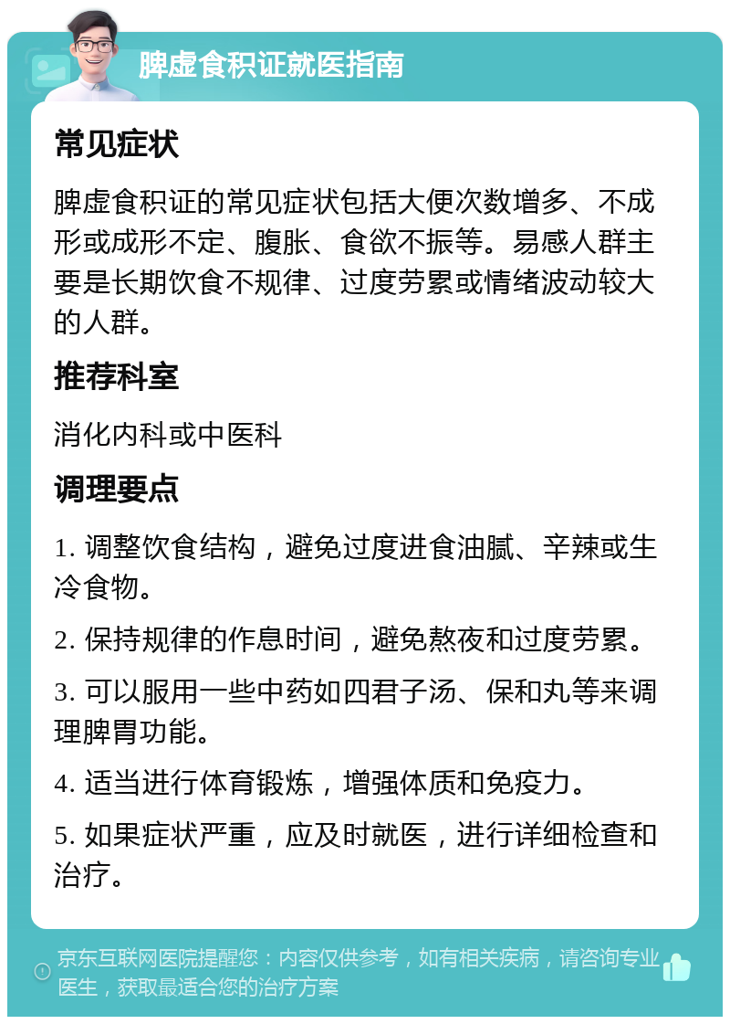 脾虚食积证就医指南 常见症状 脾虚食积证的常见症状包括大便次数增多、不成形或成形不定、腹胀、食欲不振等。易感人群主要是长期饮食不规律、过度劳累或情绪波动较大的人群。 推荐科室 消化内科或中医科 调理要点 1. 调整饮食结构，避免过度进食油腻、辛辣或生冷食物。 2. 保持规律的作息时间，避免熬夜和过度劳累。 3. 可以服用一些中药如四君子汤、保和丸等来调理脾胃功能。 4. 适当进行体育锻炼，增强体质和免疫力。 5. 如果症状严重，应及时就医，进行详细检查和治疗。