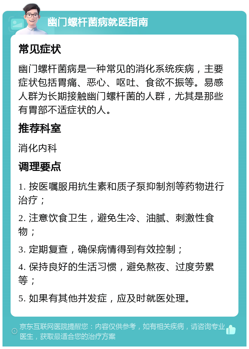 幽门螺杆菌病就医指南 常见症状 幽门螺杆菌病是一种常见的消化系统疾病，主要症状包括胃痛、恶心、呕吐、食欲不振等。易感人群为长期接触幽门螺杆菌的人群，尤其是那些有胃部不适症状的人。 推荐科室 消化内科 调理要点 1. 按医嘱服用抗生素和质子泵抑制剂等药物进行治疗； 2. 注意饮食卫生，避免生冷、油腻、刺激性食物； 3. 定期复查，确保病情得到有效控制； 4. 保持良好的生活习惯，避免熬夜、过度劳累等； 5. 如果有其他并发症，应及时就医处理。