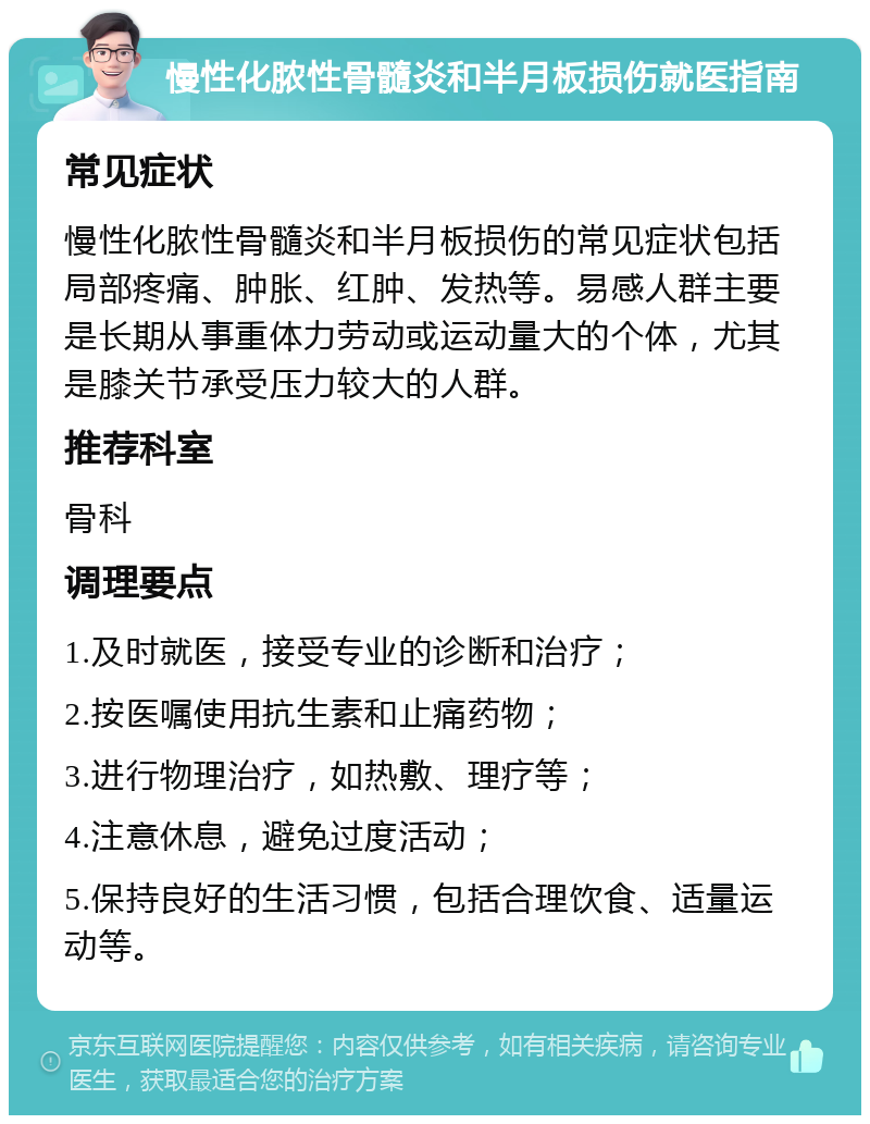 慢性化脓性骨髓炎和半月板损伤就医指南 常见症状 慢性化脓性骨髓炎和半月板损伤的常见症状包括局部疼痛、肿胀、红肿、发热等。易感人群主要是长期从事重体力劳动或运动量大的个体，尤其是膝关节承受压力较大的人群。 推荐科室 骨科 调理要点 1.及时就医，接受专业的诊断和治疗； 2.按医嘱使用抗生素和止痛药物； 3.进行物理治疗，如热敷、理疗等； 4.注意休息，避免过度活动； 5.保持良好的生活习惯，包括合理饮食、适量运动等。