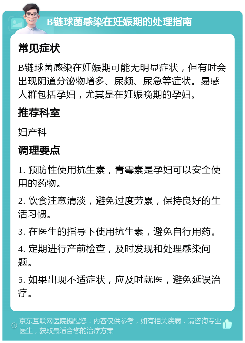 B链球菌感染在妊娠期的处理指南 常见症状 B链球菌感染在妊娠期可能无明显症状，但有时会出现阴道分泌物增多、尿频、尿急等症状。易感人群包括孕妇，尤其是在妊娠晚期的孕妇。 推荐科室 妇产科 调理要点 1. 预防性使用抗生素，青霉素是孕妇可以安全使用的药物。 2. 饮食注意清淡，避免过度劳累，保持良好的生活习惯。 3. 在医生的指导下使用抗生素，避免自行用药。 4. 定期进行产前检查，及时发现和处理感染问题。 5. 如果出现不适症状，应及时就医，避免延误治疗。