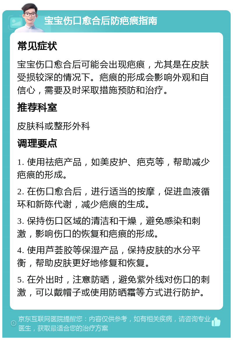 宝宝伤口愈合后防疤痕指南 常见症状 宝宝伤口愈合后可能会出现疤痕，尤其是在皮肤受损较深的情况下。疤痕的形成会影响外观和自信心，需要及时采取措施预防和治疗。 推荐科室 皮肤科或整形外科 调理要点 1. 使用祛疤产品，如美皮护、疤克等，帮助减少疤痕的形成。 2. 在伤口愈合后，进行适当的按摩，促进血液循环和新陈代谢，减少疤痕的生成。 3. 保持伤口区域的清洁和干燥，避免感染和刺激，影响伤口的恢复和疤痕的形成。 4. 使用芦荟胶等保湿产品，保持皮肤的水分平衡，帮助皮肤更好地修复和恢复。 5. 在外出时，注意防晒，避免紫外线对伤口的刺激，可以戴帽子或使用防晒霜等方式进行防护。