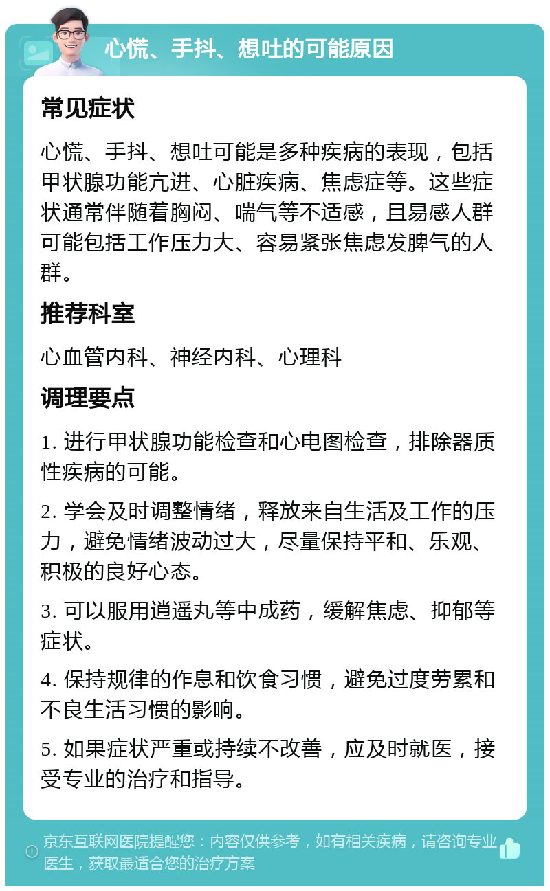 心慌、手抖、想吐的可能原因 常见症状 心慌、手抖、想吐可能是多种疾病的表现，包括甲状腺功能亢进、心脏疾病、焦虑症等。这些症状通常伴随着胸闷、喘气等不适感，且易感人群可能包括工作压力大、容易紧张焦虑发脾气的人群。 推荐科室 心血管内科、神经内科、心理科 调理要点 1. 进行甲状腺功能检查和心电图检查，排除器质性疾病的可能。 2. 学会及时调整情绪，释放来自生活及工作的压力，避免情绪波动过大，尽量保持平和、乐观、积极的良好心态。 3. 可以服用逍遥丸等中成药，缓解焦虑、抑郁等症状。 4. 保持规律的作息和饮食习惯，避免过度劳累和不良生活习惯的影响。 5. 如果症状严重或持续不改善，应及时就医，接受专业的治疗和指导。