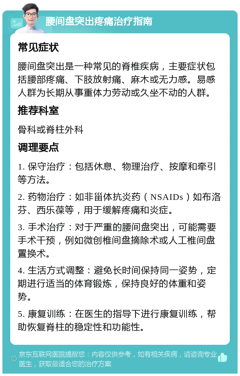 腰间盘突出疼痛治疗指南 常见症状 腰间盘突出是一种常见的脊椎疾病，主要症状包括腰部疼痛、下肢放射痛、麻木或无力感。易感人群为长期从事重体力劳动或久坐不动的人群。 推荐科室 骨科或脊柱外科 调理要点 1. 保守治疗：包括休息、物理治疗、按摩和牵引等方法。 2. 药物治疗：如非甾体抗炎药（NSAIDs）如布洛芬、西乐葆等，用于缓解疼痛和炎症。 3. 手术治疗：对于严重的腰间盘突出，可能需要手术干预，例如微创椎间盘摘除术或人工椎间盘置换术。 4. 生活方式调整：避免长时间保持同一姿势，定期进行适当的体育锻炼，保持良好的体重和姿势。 5. 康复训练：在医生的指导下进行康复训练，帮助恢复脊柱的稳定性和功能性。