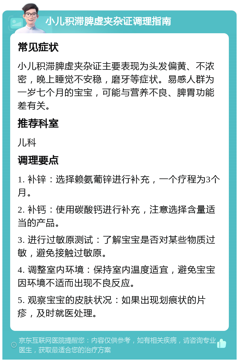 小儿积滞脾虚夹杂证调理指南 常见症状 小儿积滞脾虚夹杂证主要表现为头发偏黄、不浓密，晚上睡觉不安稳，磨牙等症状。易感人群为一岁七个月的宝宝，可能与营养不良、脾胃功能差有关。 推荐科室 儿科 调理要点 1. 补锌：选择赖氨葡锌进行补充，一个疗程为3个月。 2. 补钙：使用碳酸钙进行补充，注意选择含量适当的产品。 3. 进行过敏原测试：了解宝宝是否对某些物质过敏，避免接触过敏原。 4. 调整室内环境：保持室内温度适宜，避免宝宝因环境不适而出现不良反应。 5. 观察宝宝的皮肤状况：如果出现划痕状的片疹，及时就医处理。