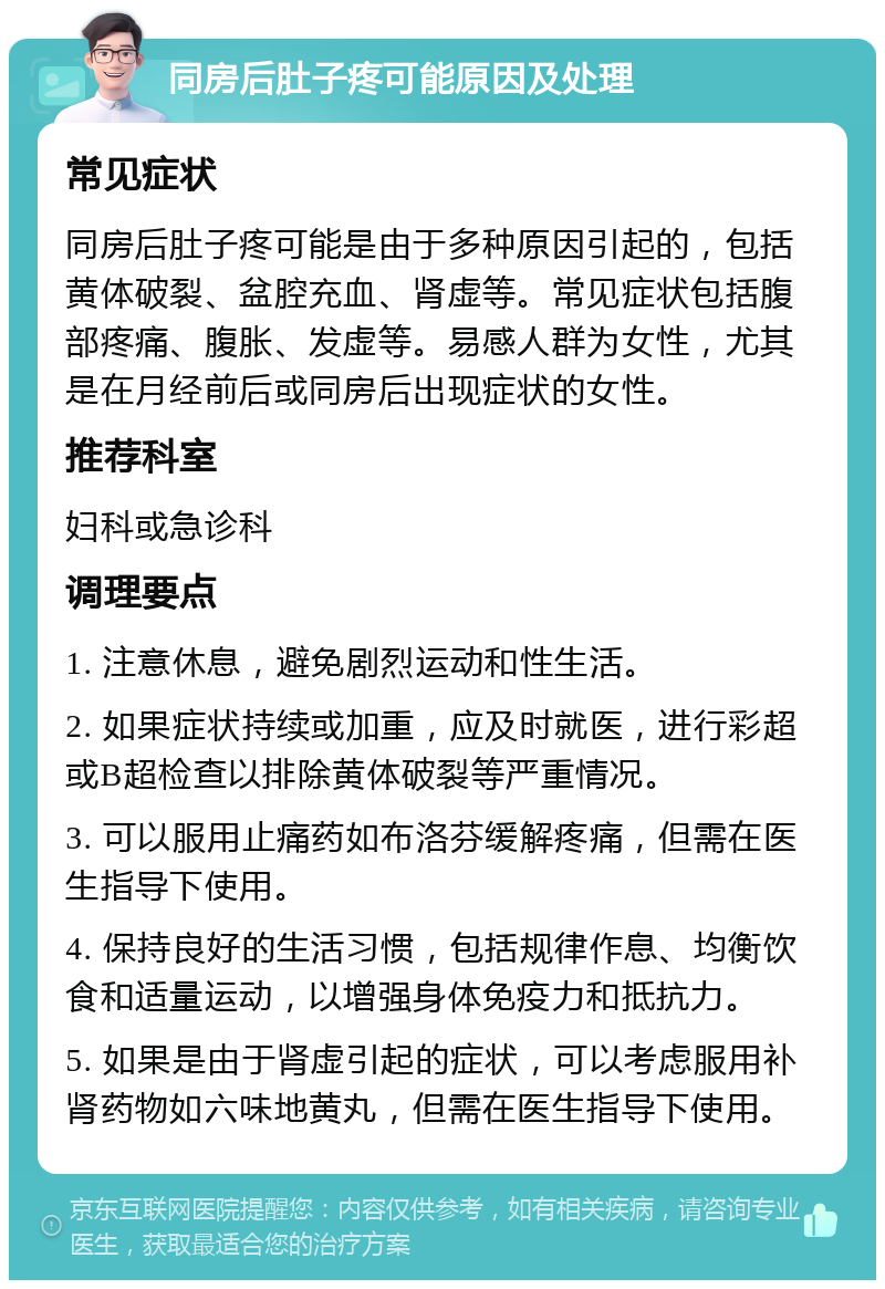 同房后肚子疼可能原因及处理 常见症状 同房后肚子疼可能是由于多种原因引起的，包括黄体破裂、盆腔充血、肾虚等。常见症状包括腹部疼痛、腹胀、发虚等。易感人群为女性，尤其是在月经前后或同房后出现症状的女性。 推荐科室 妇科或急诊科 调理要点 1. 注意休息，避免剧烈运动和性生活。 2. 如果症状持续或加重，应及时就医，进行彩超或B超检查以排除黄体破裂等严重情况。 3. 可以服用止痛药如布洛芬缓解疼痛，但需在医生指导下使用。 4. 保持良好的生活习惯，包括规律作息、均衡饮食和适量运动，以增强身体免疫力和抵抗力。 5. 如果是由于肾虚引起的症状，可以考虑服用补肾药物如六味地黄丸，但需在医生指导下使用。