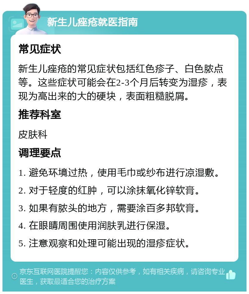 新生儿痤疮就医指南 常见症状 新生儿痤疮的常见症状包括红色疹子、白色脓点等。这些症状可能会在2-3个月后转变为湿疹，表现为高出来的大的硬块，表面粗糙脱屑。 推荐科室 皮肤科 调理要点 1. 避免环境过热，使用毛巾或纱布进行凉湿敷。 2. 对于轻度的红肿，可以涂抹氧化锌软膏。 3. 如果有脓头的地方，需要涂百多邦软膏。 4. 在眼睛周围使用润肤乳进行保湿。 5. 注意观察和处理可能出现的湿疹症状。