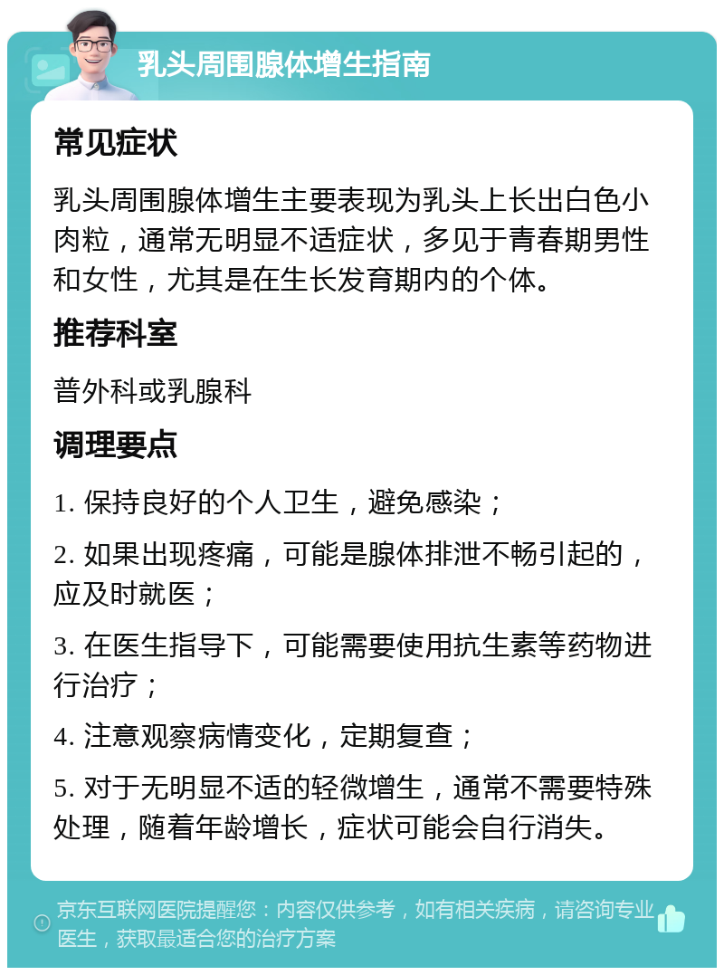 乳头周围腺体增生指南 常见症状 乳头周围腺体增生主要表现为乳头上长出白色小肉粒，通常无明显不适症状，多见于青春期男性和女性，尤其是在生长发育期内的个体。 推荐科室 普外科或乳腺科 调理要点 1. 保持良好的个人卫生，避免感染； 2. 如果出现疼痛，可能是腺体排泄不畅引起的，应及时就医； 3. 在医生指导下，可能需要使用抗生素等药物进行治疗； 4. 注意观察病情变化，定期复查； 5. 对于无明显不适的轻微增生，通常不需要特殊处理，随着年龄增长，症状可能会自行消失。