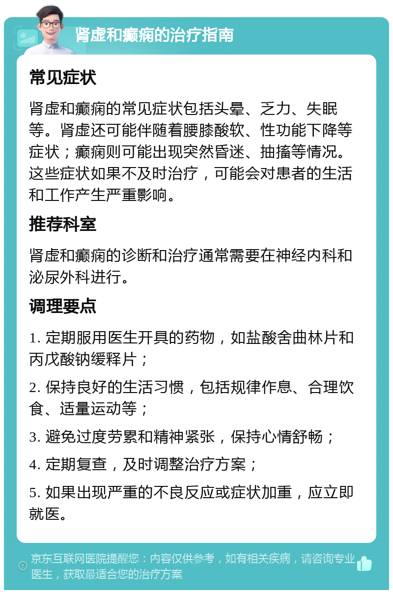 肾虚和癫痫的治疗指南 常见症状 肾虚和癫痫的常见症状包括头晕、乏力、失眠等。肾虚还可能伴随着腰膝酸软、性功能下降等症状；癫痫则可能出现突然昏迷、抽搐等情况。这些症状如果不及时治疗，可能会对患者的生活和工作产生严重影响。 推荐科室 肾虚和癫痫的诊断和治疗通常需要在神经内科和泌尿外科进行。 调理要点 1. 定期服用医生开具的药物，如盐酸舍曲林片和丙戊酸钠缓释片； 2. 保持良好的生活习惯，包括规律作息、合理饮食、适量运动等； 3. 避免过度劳累和精神紧张，保持心情舒畅； 4. 定期复查，及时调整治疗方案； 5. 如果出现严重的不良反应或症状加重，应立即就医。