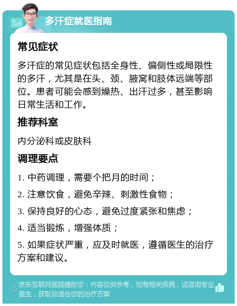 多汗症就医指南 常见症状 多汗症的常见症状包括全身性、偏侧性或局限性的多汗，尤其是在头、颈、腋窝和肢体远端等部位。患者可能会感到燥热、出汗过多，甚至影响日常生活和工作。 推荐科室 内分泌科或皮肤科 调理要点 1. 中药调理，需要个把月的时间； 2. 注意饮食，避免辛辣、刺激性食物； 3. 保持良好的心态，避免过度紧张和焦虑； 4. 适当锻炼，增强体质； 5. 如果症状严重，应及时就医，遵循医生的治疗方案和建议。