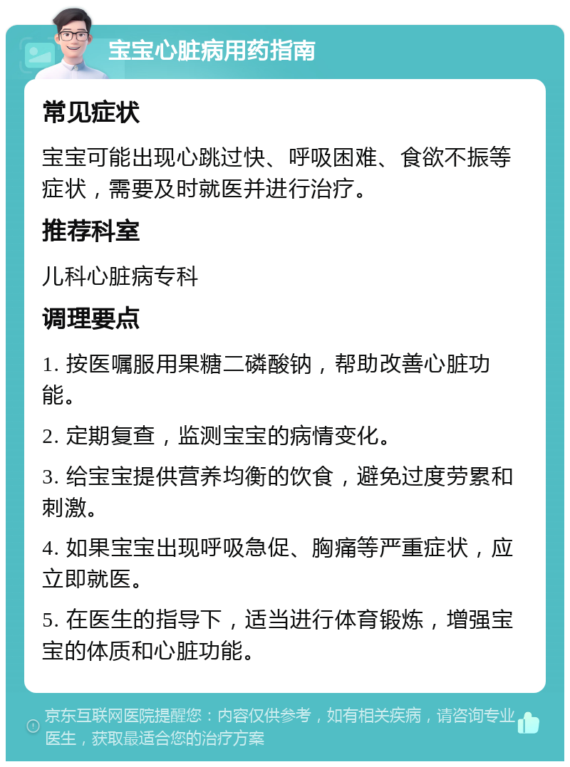 宝宝心脏病用药指南 常见症状 宝宝可能出现心跳过快、呼吸困难、食欲不振等症状，需要及时就医并进行治疗。 推荐科室 儿科心脏病专科 调理要点 1. 按医嘱服用果糖二磷酸钠，帮助改善心脏功能。 2. 定期复查，监测宝宝的病情变化。 3. 给宝宝提供营养均衡的饮食，避免过度劳累和刺激。 4. 如果宝宝出现呼吸急促、胸痛等严重症状，应立即就医。 5. 在医生的指导下，适当进行体育锻炼，增强宝宝的体质和心脏功能。