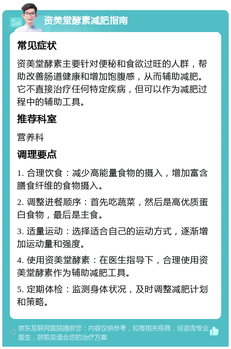 资美堂酵素减肥指南 常见症状 资美堂酵素主要针对便秘和食欲过旺的人群，帮助改善肠道健康和增加饱腹感，从而辅助减肥。它不直接治疗任何特定疾病，但可以作为减肥过程中的辅助工具。 推荐科室 营养科 调理要点 1. 合理饮食：减少高能量食物的摄入，增加富含膳食纤维的食物摄入。 2. 调整进餐顺序：首先吃蔬菜，然后是高优质蛋白食物，最后是主食。 3. 适量运动：选择适合自己的运动方式，逐渐增加运动量和强度。 4. 使用资美堂酵素：在医生指导下，合理使用资美堂酵素作为辅助减肥工具。 5. 定期体检：监测身体状况，及时调整减肥计划和策略。