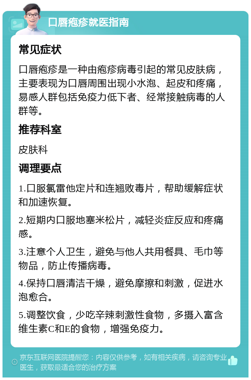 口唇疱疹就医指南 常见症状 口唇疱疹是一种由疱疹病毒引起的常见皮肤病，主要表现为口唇周围出现小水泡、起皮和疼痛，易感人群包括免疫力低下者、经常接触病毒的人群等。 推荐科室 皮肤科 调理要点 1.口服氯雷他定片和连翘败毒片，帮助缓解症状和加速恢复。 2.短期内口服地塞米松片，减轻炎症反应和疼痛感。 3.注意个人卫生，避免与他人共用餐具、毛巾等物品，防止传播病毒。 4.保持口唇清洁干燥，避免摩擦和刺激，促进水泡愈合。 5.调整饮食，少吃辛辣刺激性食物，多摄入富含维生素C和E的食物，增强免疫力。