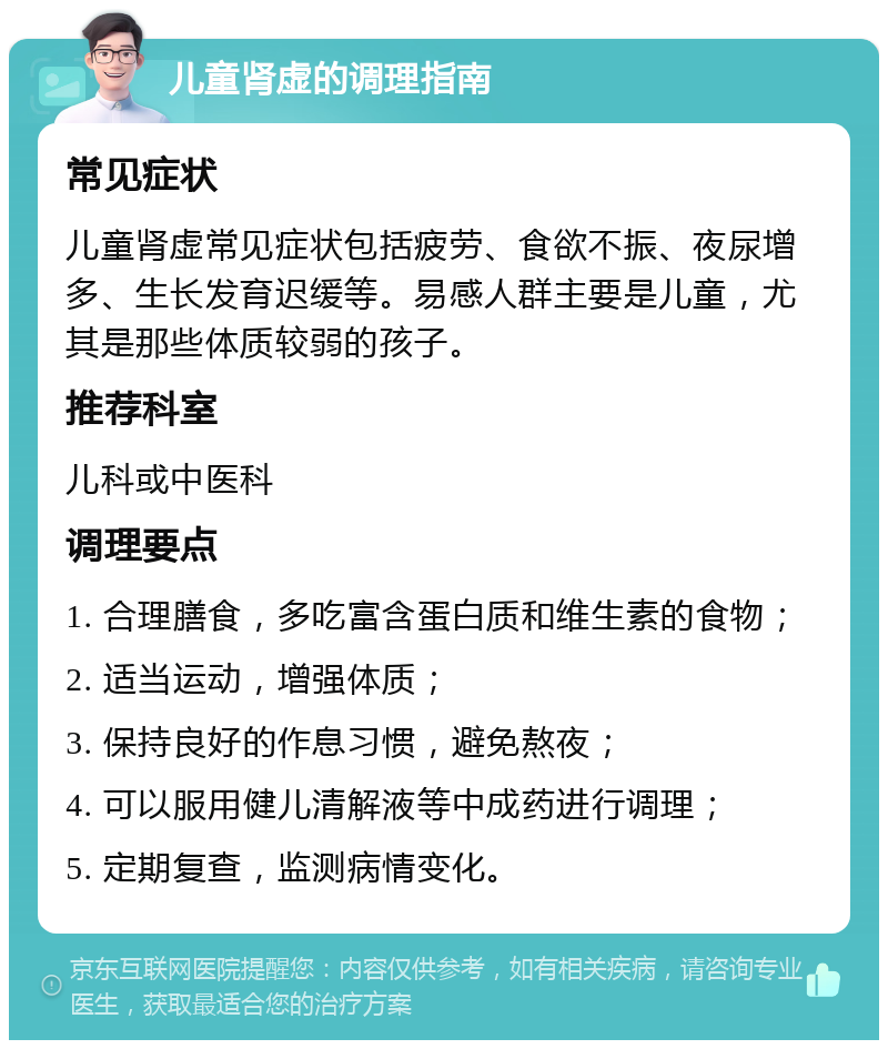 儿童肾虚的调理指南 常见症状 儿童肾虚常见症状包括疲劳、食欲不振、夜尿增多、生长发育迟缓等。易感人群主要是儿童，尤其是那些体质较弱的孩子。 推荐科室 儿科或中医科 调理要点 1. 合理膳食，多吃富含蛋白质和维生素的食物； 2. 适当运动，增强体质； 3. 保持良好的作息习惯，避免熬夜； 4. 可以服用健儿清解液等中成药进行调理； 5. 定期复查，监测病情变化。