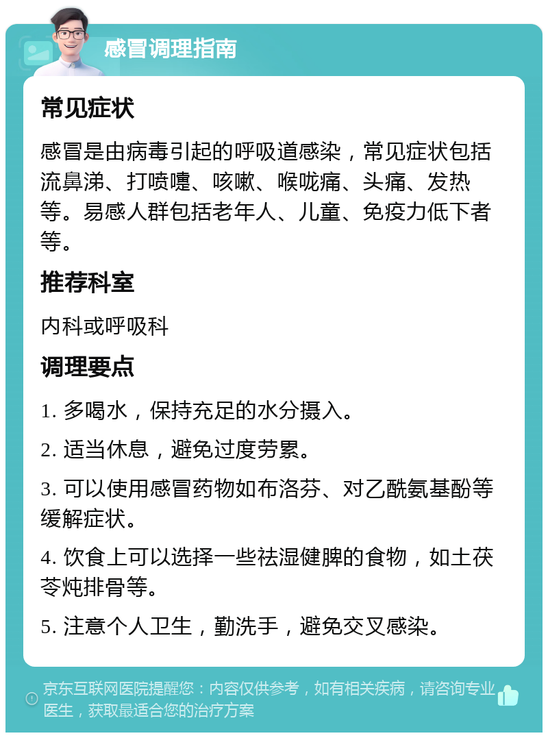 感冒调理指南 常见症状 感冒是由病毒引起的呼吸道感染，常见症状包括流鼻涕、打喷嚏、咳嗽、喉咙痛、头痛、发热等。易感人群包括老年人、儿童、免疫力低下者等。 推荐科室 内科或呼吸科 调理要点 1. 多喝水，保持充足的水分摄入。 2. 适当休息，避免过度劳累。 3. 可以使用感冒药物如布洛芬、对乙酰氨基酚等缓解症状。 4. 饮食上可以选择一些祛湿健脾的食物，如土茯苓炖排骨等。 5. 注意个人卫生，勤洗手，避免交叉感染。