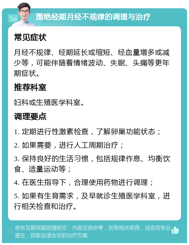 围绝经期月经不规律的调理与治疗 常见症状 月经不规律、经期延长或缩短、经血量增多或减少等，可能伴随着情绪波动、失眠、头痛等更年期症状。 推荐科室 妇科或生殖医学科室。 调理要点 1. 定期进行性激素检查，了解卵巢功能状态； 2. 如果需要，进行人工周期治疗； 3. 保持良好的生活习惯，包括规律作息、均衡饮食、适量运动等； 4. 在医生指导下，合理使用药物进行调理； 5. 如果有生育需求，及早就诊生殖医学科室，进行相关检查和治疗。