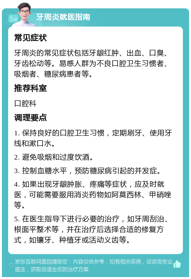 牙周炎就医指南 常见症状 牙周炎的常见症状包括牙龈红肿、出血、口臭、牙齿松动等。易感人群为不良口腔卫生习惯者、吸烟者、糖尿病患者等。 推荐科室 口腔科 调理要点 1. 保持良好的口腔卫生习惯，定期刷牙、使用牙线和漱口水。 2. 避免吸烟和过度饮酒。 3. 控制血糖水平，预防糖尿病引起的并发症。 4. 如果出现牙龈肿胀、疼痛等症状，应及时就医，可能需要服用消炎药物如阿莫西林、甲硝唑等。 5. 在医生指导下进行必要的治疗，如牙周刮治、根面平整术等，并在治疗后选择合适的修复方式，如镶牙、种植牙或活动义齿等。