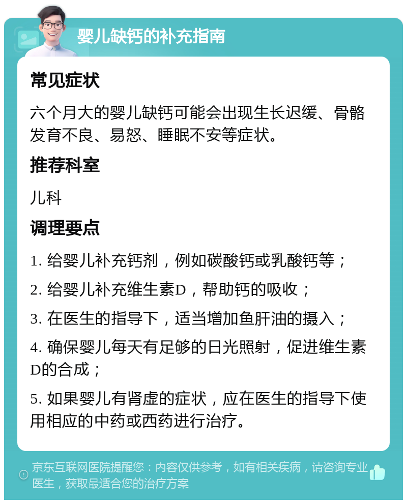 婴儿缺钙的补充指南 常见症状 六个月大的婴儿缺钙可能会出现生长迟缓、骨骼发育不良、易怒、睡眠不安等症状。 推荐科室 儿科 调理要点 1. 给婴儿补充钙剂，例如碳酸钙或乳酸钙等； 2. 给婴儿补充维生素D，帮助钙的吸收； 3. 在医生的指导下，适当增加鱼肝油的摄入； 4. 确保婴儿每天有足够的日光照射，促进维生素D的合成； 5. 如果婴儿有肾虚的症状，应在医生的指导下使用相应的中药或西药进行治疗。