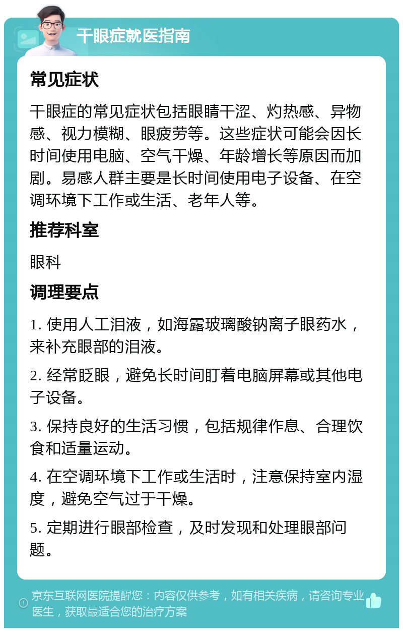 干眼症就医指南 常见症状 干眼症的常见症状包括眼睛干涩、灼热感、异物感、视力模糊、眼疲劳等。这些症状可能会因长时间使用电脑、空气干燥、年龄增长等原因而加剧。易感人群主要是长时间使用电子设备、在空调环境下工作或生活、老年人等。 推荐科室 眼科 调理要点 1. 使用人工泪液，如海露玻璃酸钠离子眼药水，来补充眼部的泪液。 2. 经常眨眼，避免长时间盯着电脑屏幕或其他电子设备。 3. 保持良好的生活习惯，包括规律作息、合理饮食和适量运动。 4. 在空调环境下工作或生活时，注意保持室内湿度，避免空气过于干燥。 5. 定期进行眼部检查，及时发现和处理眼部问题。