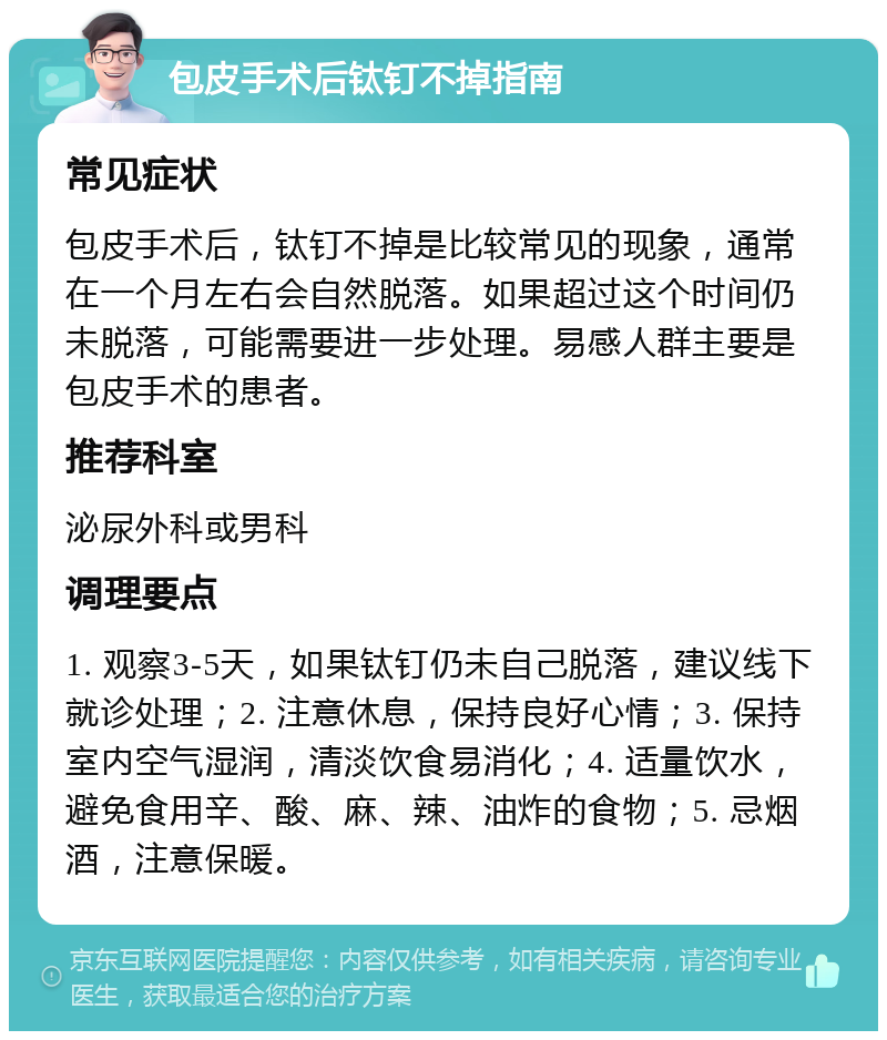 包皮手术后钛钉不掉指南 常见症状 包皮手术后，钛钉不掉是比较常见的现象，通常在一个月左右会自然脱落。如果超过这个时间仍未脱落，可能需要进一步处理。易感人群主要是包皮手术的患者。 推荐科室 泌尿外科或男科 调理要点 1. 观察3-5天，如果钛钉仍未自己脱落，建议线下就诊处理；2. 注意休息，保持良好心情；3. 保持室内空气湿润，清淡饮食易消化；4. 适量饮水，避免食用辛、酸、麻、辣、油炸的食物；5. 忌烟酒，注意保暖。